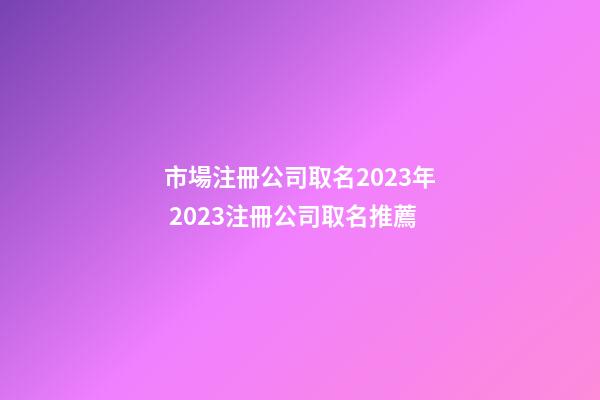 市場注冊公司取名2023年 2023注冊公司取名推薦